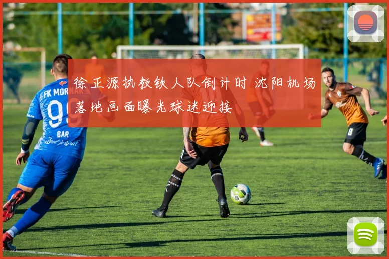 徐正源执教铁人队倒计时 沈阳机场落地画面曝光球迷迎接