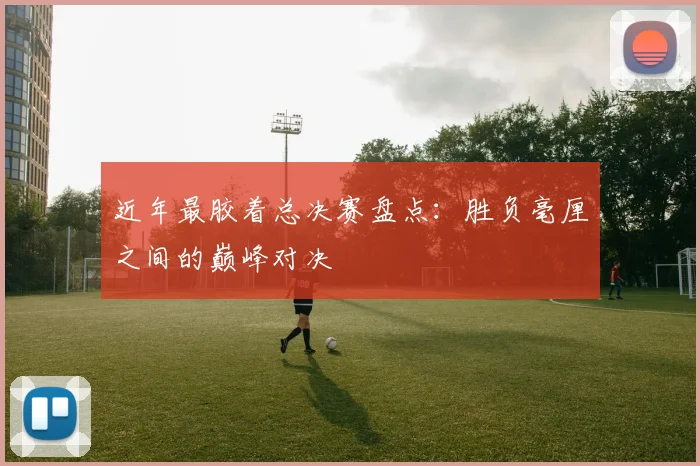 近年最胶着总决赛盘点：胜负毫厘之间的巅峰对决