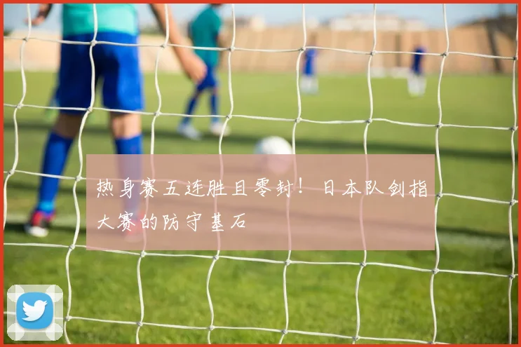 热身赛五连胜且零封！日本队剑指大赛的防守基石