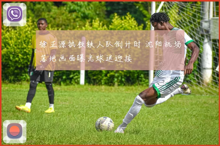 徐正源执教铁人队倒计时 沈阳机场落地画面曝光球迷迎接
