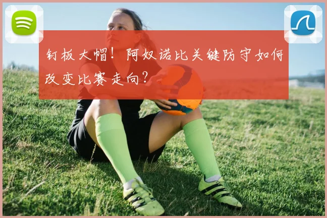 钉板大帽！阿奴诺比关键防守如何改变比赛走向？
