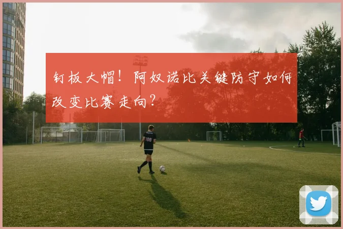 钉板大帽！阿奴诺比关键防守如何改变比赛走向？