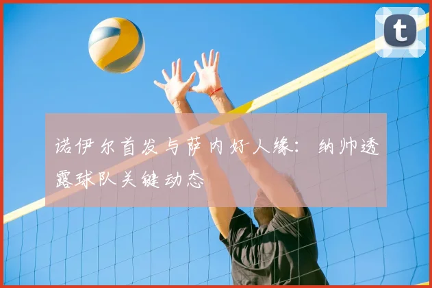 诺伊尔首发与萨内好人缘：纳帅透露球队关键动态