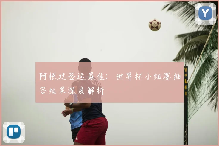 阿根廷签运最佳：世界杯小组赛抽签结果深度解析