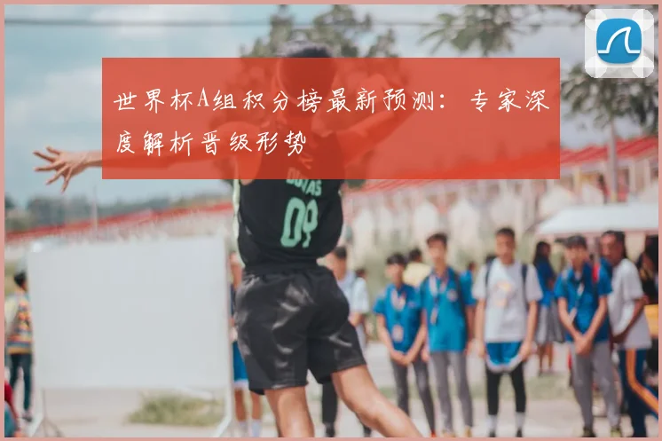 世界杯A组积分榜最新预测：专家深度解析晋级形势