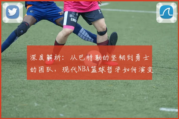 深度解析：从巴特勒的坚韧到勇士的团队，现代NBA篮球哲学如何演变与实战应用