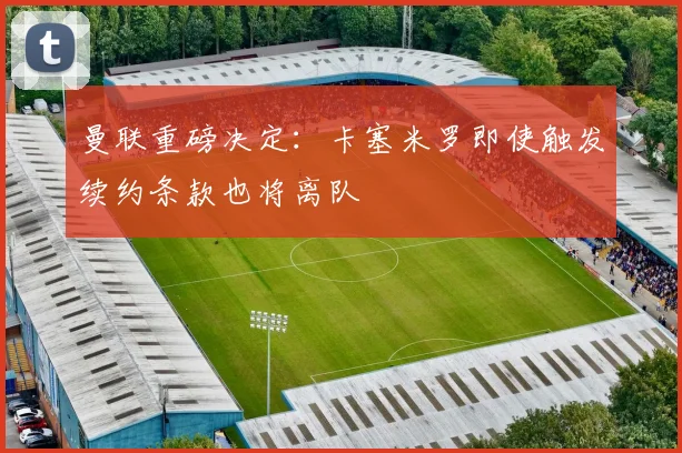 曼联重磅决定：卡塞米罗即使触发续约条款也将离队