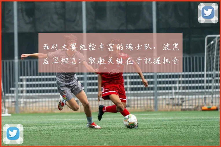 面对大赛经验丰富的瑞士队，波黑后卫坦言：取胜关键在于把握机会，这三点经验值得所有球队学习