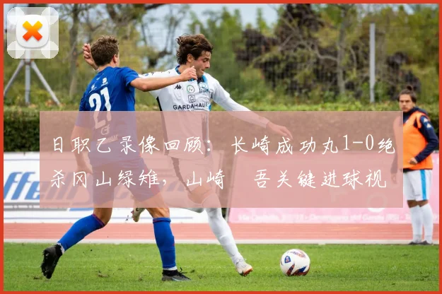 日职乙录像回顾：长崎成功丸1-0绝杀冈山绿雉，山崎淩吾关键进球视频集锦