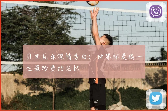 贝里瓦尔深情告白：世界杯是我一生最珍贵的记忆