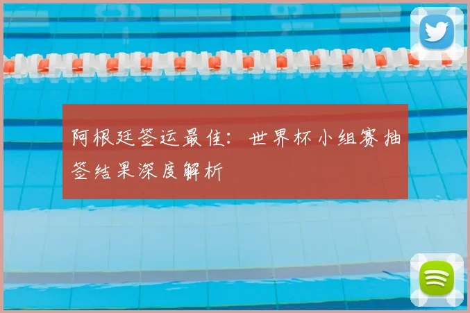 阿根廷签运最佳：世界杯小组赛抽签结果深度解析