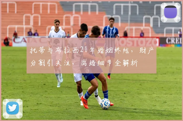 托蒂与布拉西21年婚姻终结，财产分割引关注，离婚细节全解析